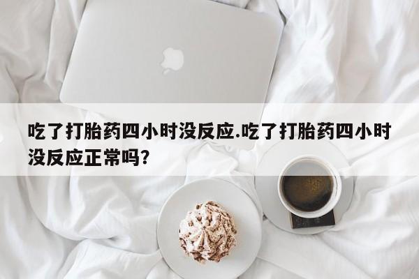 米非司酮片打胎药网店吃了打胎药四小时没反应.吃了打胎药四小时没反应正常吗？