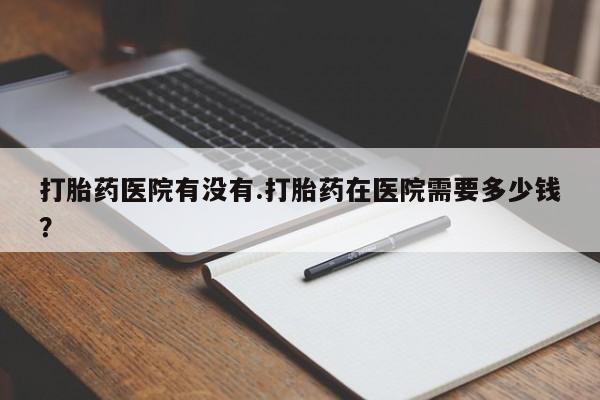 米非司酮片打胎药网店打胎药医院有没有.打胎药在医院需要多少钱？