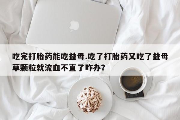米非司酮片打胎药网店吃完打胎药能吃益母.吃了打胎药又吃了益母草颗粒就流血不直了咋办？