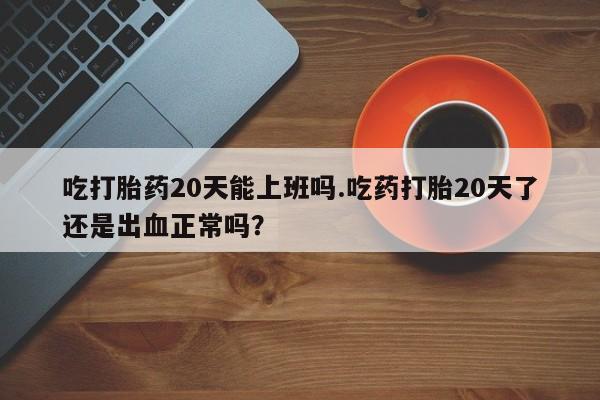 米非司酮片打胎药网店吃打胎药20天能上班吗.吃药打胎20天了还是出血正常吗？