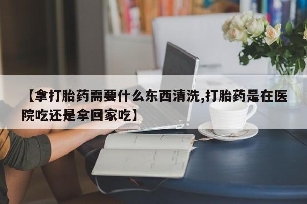 米非司酮片打胎药网店【拿打胎药需要什么东西清洗,打胎药是在医院吃还是拿回家吃】