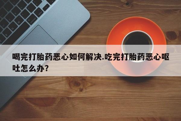 米非司酮片打胎药网店喝完打胎药恶心如何解决.吃完打胎药恶心呕吐怎么办？