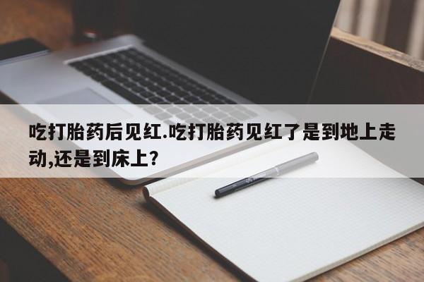 米非司酮片打胎药网店吃打胎药后见红.吃打胎药见红了是到地上走动,还是到床上？