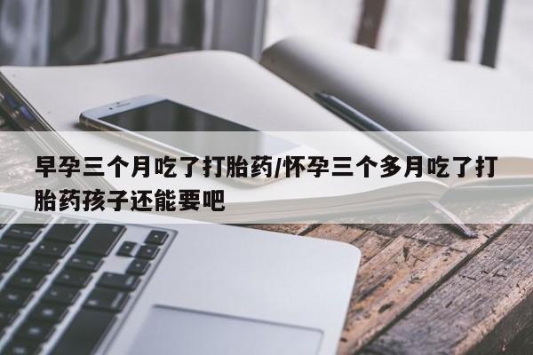 米非司酮片打胎药网店早孕三个月吃了打胎药/怀孕三个多月吃了打胎药孩子还能要吧