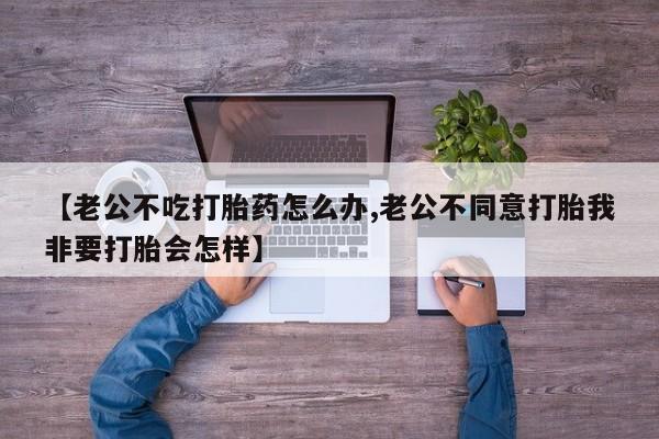 米非司酮片打胎药网店【老公不吃打胎药怎么办,老公不同意打胎我非要打胎会怎样】