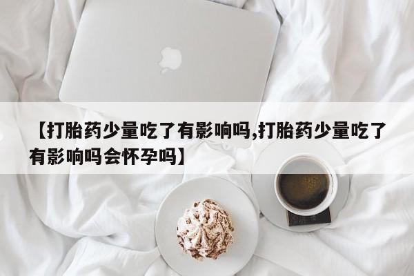 米非司酮片打胎药网店【打胎药少量吃了有影响吗,打胎药少量吃了有影响吗会怀孕吗】