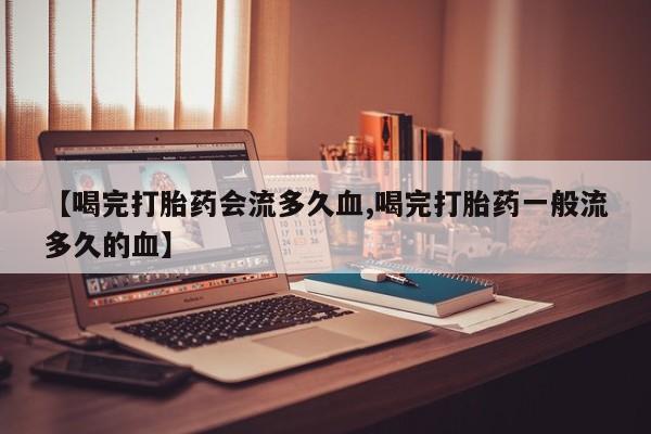 米非司酮片打胎药网店【喝完打胎药会流多久血,喝完打胎药一般流多久的血】