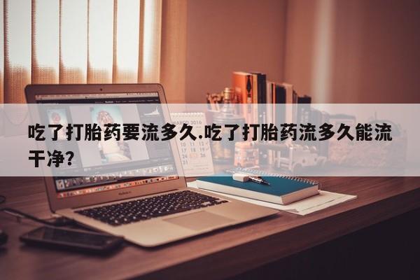 米非司酮片打胎药网店吃了打胎药要流多久.吃了打胎药流多久能流干净？