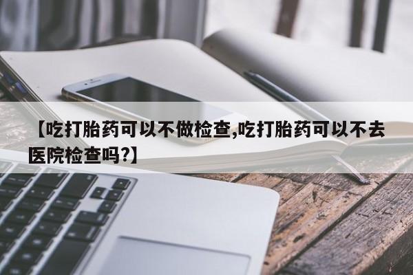 米非司酮片打胎药网店【吃打胎药可以不做检查,吃打胎药可以不去医院检查吗?】