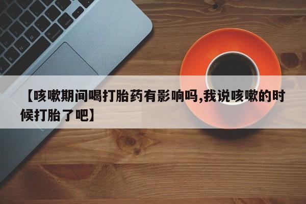 米非司酮片打胎药网店【咳嗽期间喝打胎药有影响吗,我说咳嗽的时候打胎了吧】