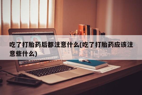 米非司酮片打胎药网店吃了打胎药后都注意什么(吃了打胎药应该注意些什么)