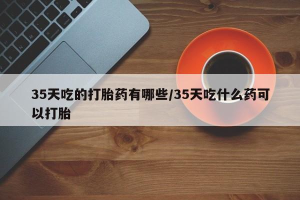 米非司酮片打胎药网店35天吃的打胎药有哪些/35天吃什么药可以打胎