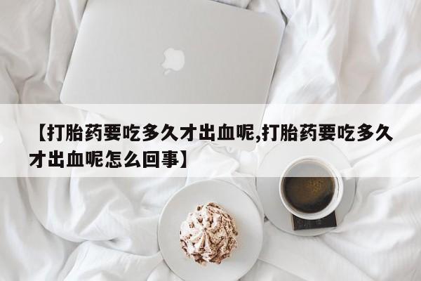 米非司酮片打胎药网店【打胎药要吃多久才出血呢,打胎药要吃多久才出血呢怎么回事】