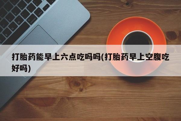 米非司酮片打胎药网店打胎药能早上六点吃吗吗(打胎药早上空腹吃好吗)