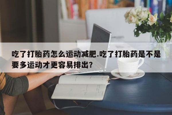 米非司酮片打胎药网店吃了打胎药怎么运动减肥.吃了打胎药是不是要多运动才更容易排出？
