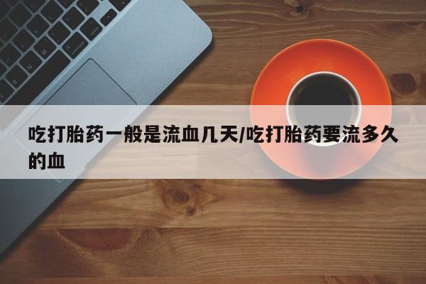 米非司酮片打胎药网店吃打胎药一般是流血几天/吃打胎药要流多久的血