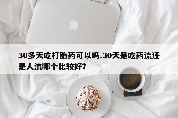 米非司酮片打胎药网店30多天吃打胎药可以吗.30天是吃药流还是人流哪个比较好？