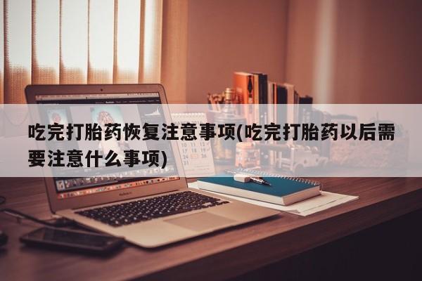 米非司酮片打胎药网店吃完打胎药恢复注意事项(吃完打胎药以后需要注意什么事项)