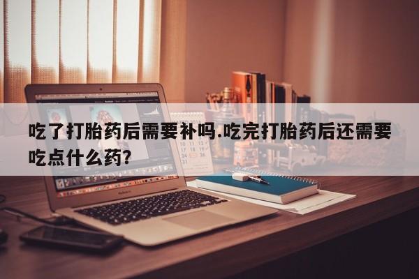 米非司酮片打胎药网店吃了打胎药后需要补吗.吃完打胎药后还需要吃点什么药？