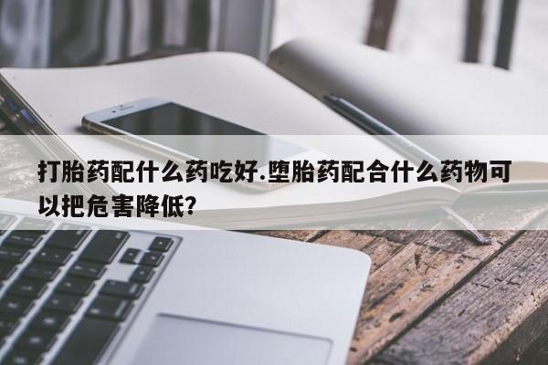 米非司酮片打胎药网店打胎药配什么药吃好.堕胎药配合什么药物可以把危害降低？