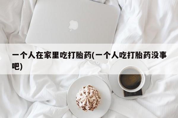 米非司酮片打胎药网店一个人在家里吃打胎药(一个人吃打胎药没事吧)