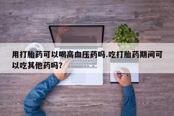 米非司酮片打胎药网店用打胎药可以喝高血压药吗.吃打胎药期间可以吃其他药吗？