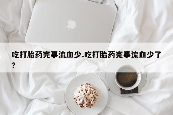 米非司酮片打胎药网店吃打胎药完事流血少.吃打胎药完事流血少了？