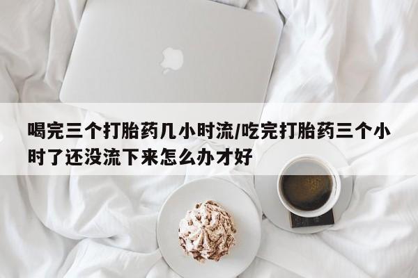 米非司酮片打胎药网店喝完三个打胎药几小时流/吃完打胎药三个小时了还没流下来怎么办才好