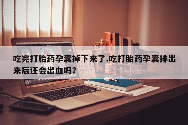 米非司酮片打胎药网店吃完打胎药孕囊掉下来了.吃打胎药孕囊排出来后还会出血吗？
