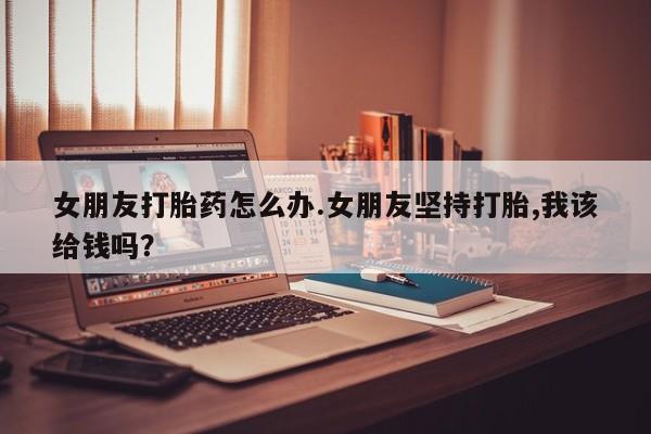 米非司酮片打胎药网店女朋友打胎药怎么办.女朋友坚持打胎,我该给钱吗？