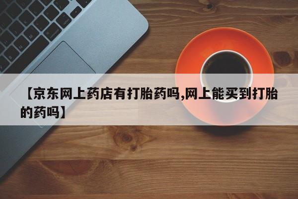 米非司酮片打胎药网店【京东网上药店有打胎药吗,网上能买到打胎的药吗】