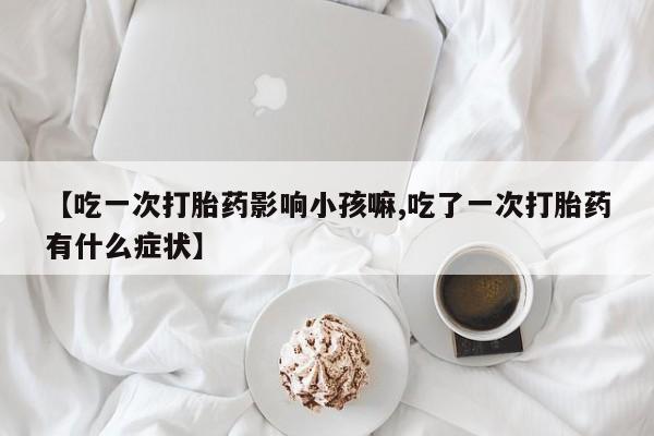 米非司酮片打胎药网店【吃一次打胎药影响小孩嘛,吃了一次打胎药有什么症状】