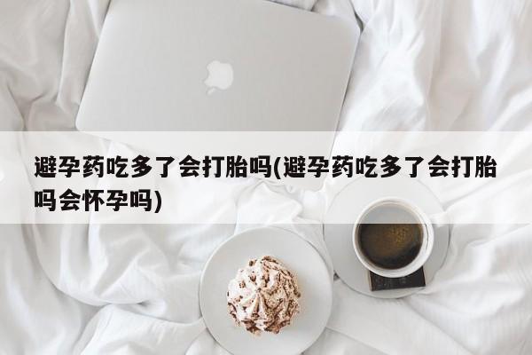 米非司酮片打胎药网店避孕药吃多了会打胎吗(避孕药吃多了会打胎吗会怀孕吗)