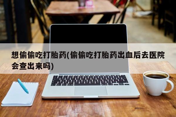 米非司酮片打胎药网店想偷偷吃打胎药(偷偷吃打胎药出血后去医院会查出来吗)