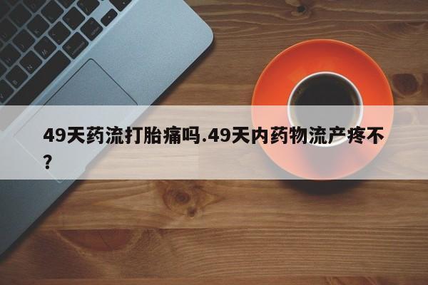 米非司酮片打胎药网店49天药流打胎痛吗.49天内药物流产疼不？