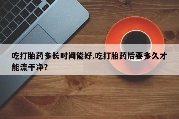 米非司酮片打胎药网店吃打胎药多长时间能好.吃打胎药后要多久才能流干净？