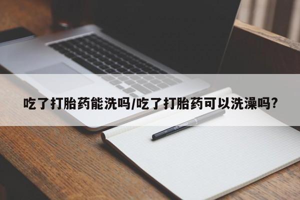 米非司酮片打胎药网店吃了打胎药能洗吗/吃了打胎药可以洗澡吗?