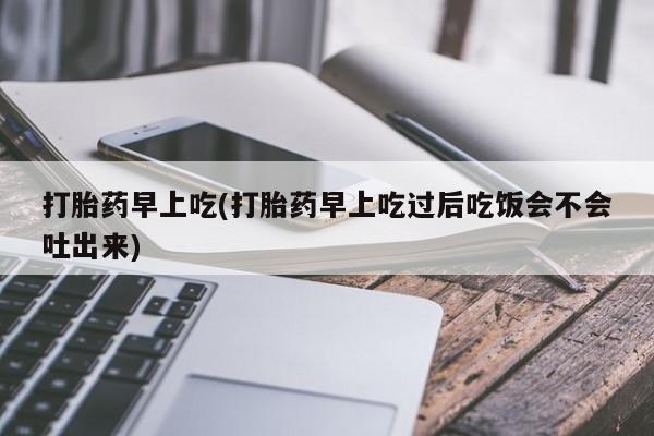 米非司酮片打胎药网店打胎药早上吃(打胎药早上吃过后吃饭会不会吐出来)