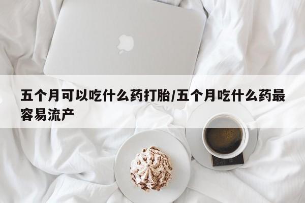米非司酮片打胎药网店五个月可以吃什么药打胎/五个月吃什么药最容易流产