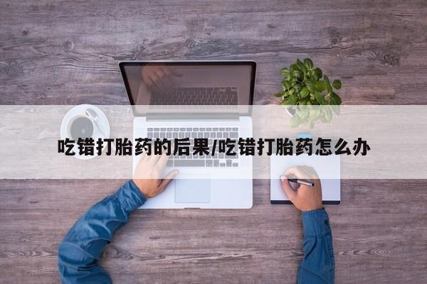 米非司酮片打胎药网店吃错打胎药的后果/吃错打胎药怎么办