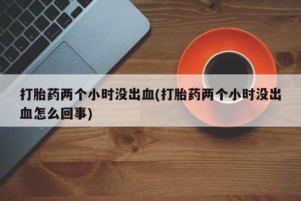米非司酮片打胎药网店打胎药两个小时没出血(打胎药两个小时没出血怎么回事)