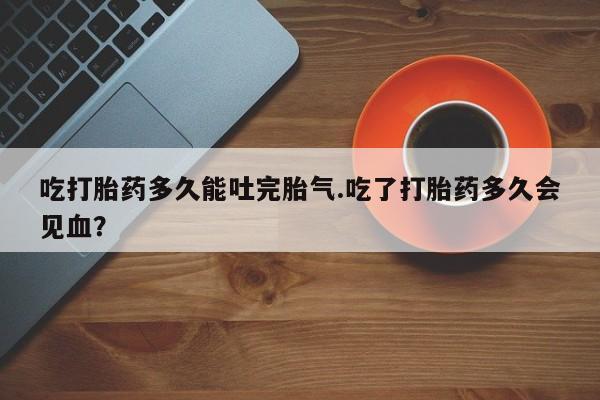 米非司酮片打胎药网店吃打胎药多久能吐完胎气.吃了打胎药多久会见血?