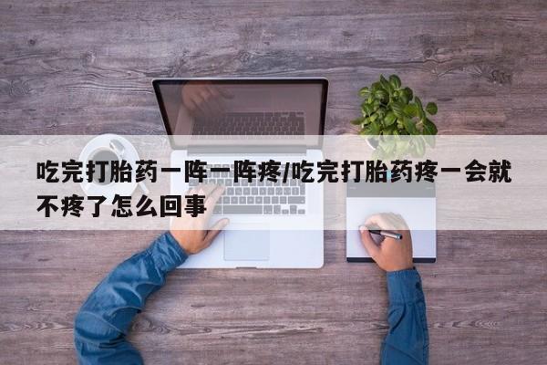 米非司酮片打胎药网店吃完打胎药一阵一阵疼/吃完打胎药疼一会就不疼了怎么回事