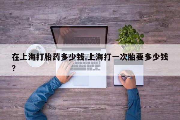 米非司酮片打胎药网店在上海打胎药多少钱.上海打一次胎要多少钱？