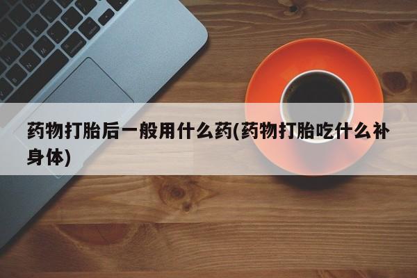米非司酮片打胎药网店药物打胎后一般用什么药(药物打胎吃什么补身体)