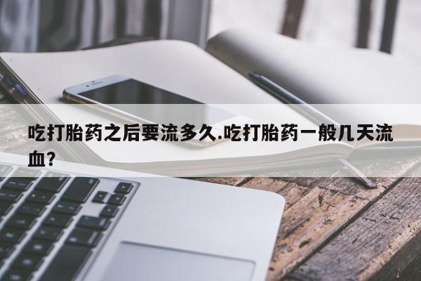 米非司酮片打胎药网店吃打胎药之后要流多久.吃打胎药一般几天流血？