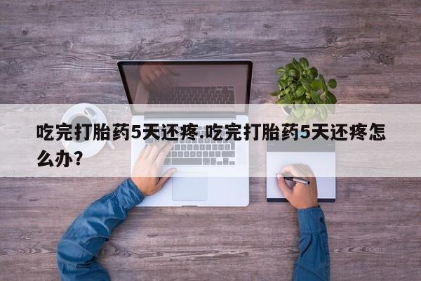 米非司酮片打胎药网店吃完打胎药5天还疼.吃完打胎药5天还疼怎么办？