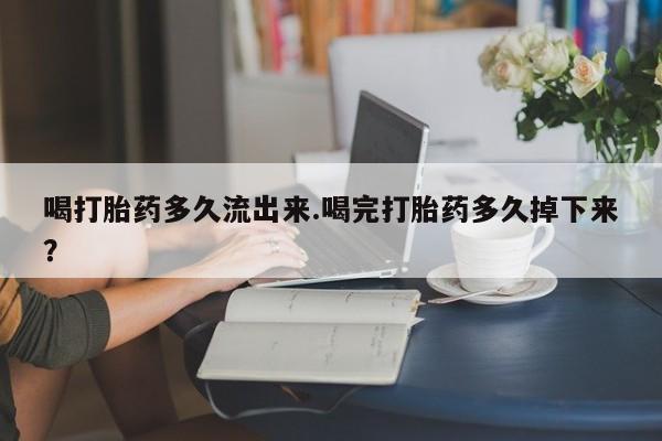 米非司酮片打胎药网店喝打胎药多久流出来.喝完打胎药多久掉下来?