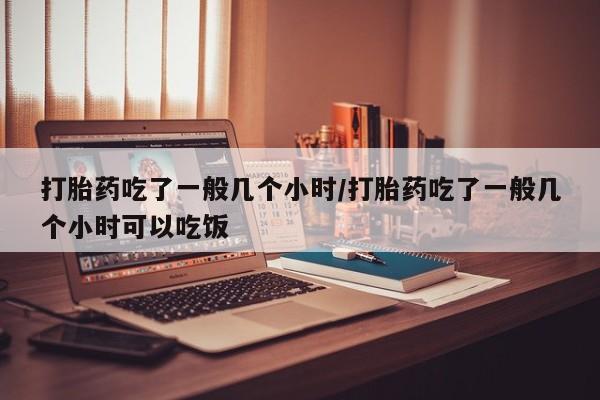米非司酮片打胎药网店打胎药吃了一般几个小时/打胎药吃了一般几个小时可以吃饭