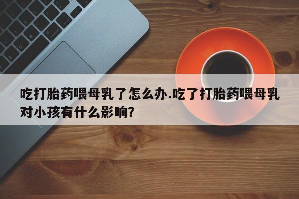 米非司酮片打胎药网店吃打胎药喂母乳了怎么办.吃了打胎药喂母乳对小孩有什么影响?